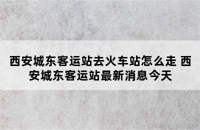 西安城东客运站去火车站怎么走 西安城东客运站最新消息今天